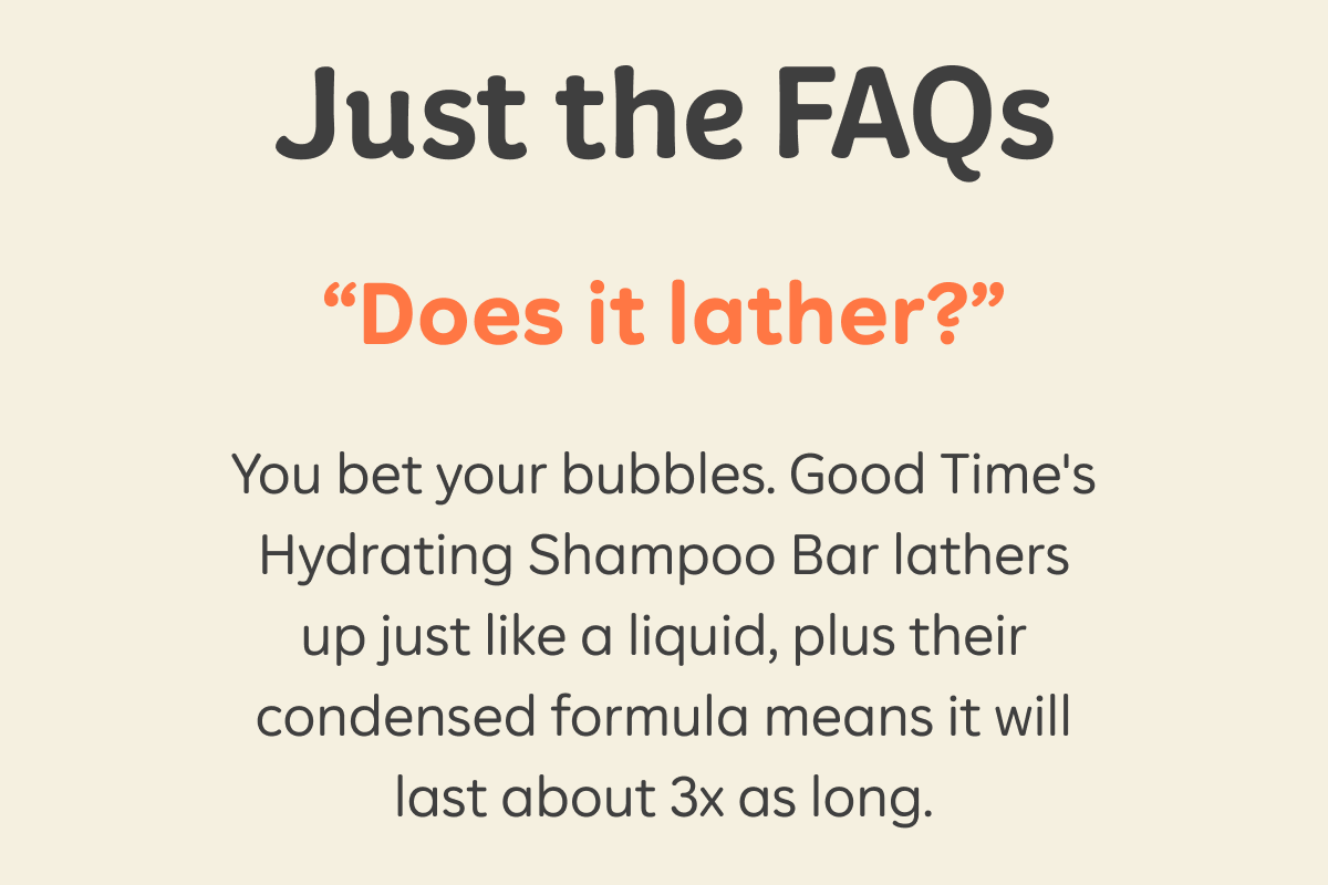 Just the FAQs. “Does it lather?” You bet your bubbles. Good Time’s Hydrating Shampoo Bars lather up just like a liquid, plus their condensed formula means it will last about 3x as long.