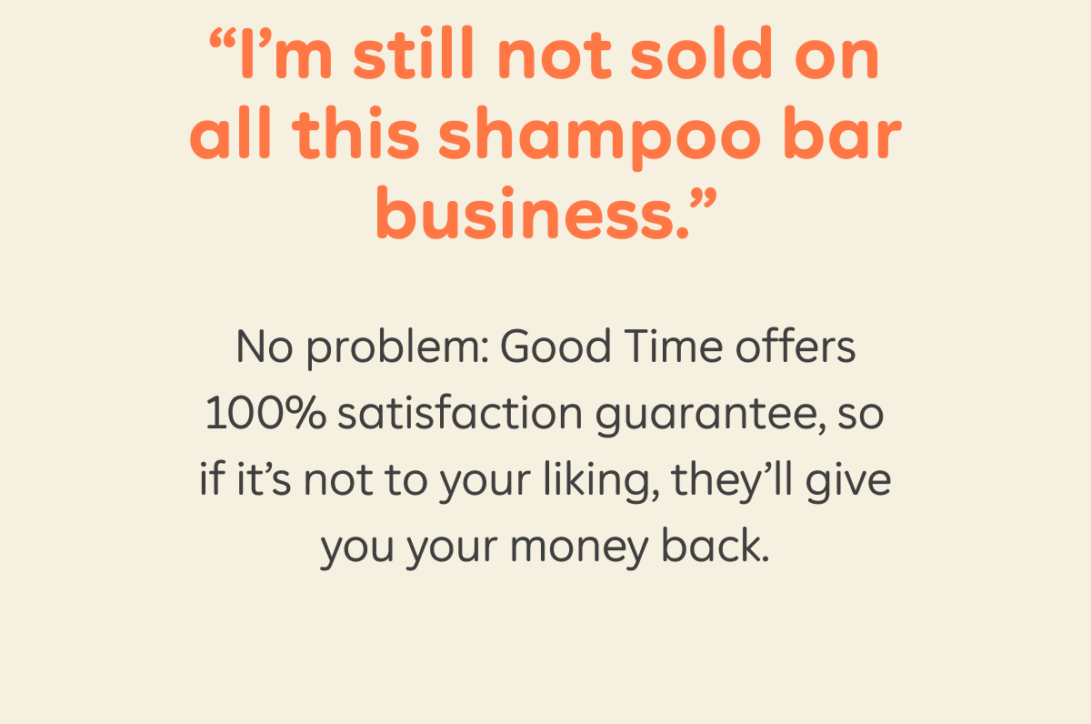 “I’m still not sold on all this shampoo bar business.” No problem: Good Time offers 100% satisfaction guarantee, so if it’s not to your liking, they’ll give you your money back.