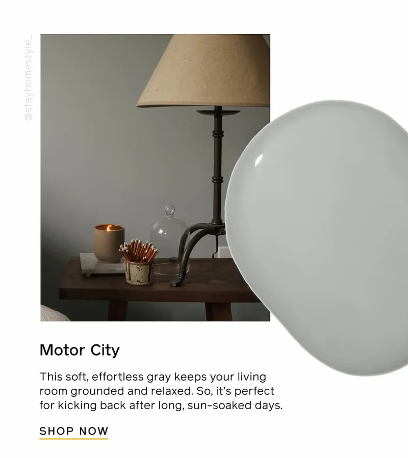 Motor City. This soft, effortless gray keeps your living room grounded and relaxed. So, it's perfect for kicking back after long, sun-soaked days. SHOP NOW