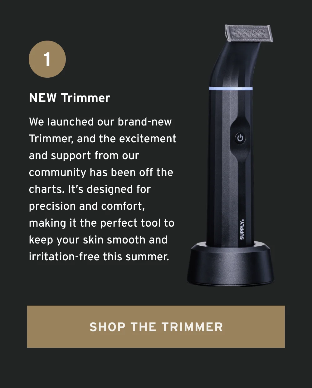 NEW Trimmer We launched our brand-new Trimmer, and the excitement and support from our community has been off the charts. It’s designed for precision and comfort, making it the perfect tool to keep your skin smooth and irritation-free this summer. [ Shop the Trimmer ]