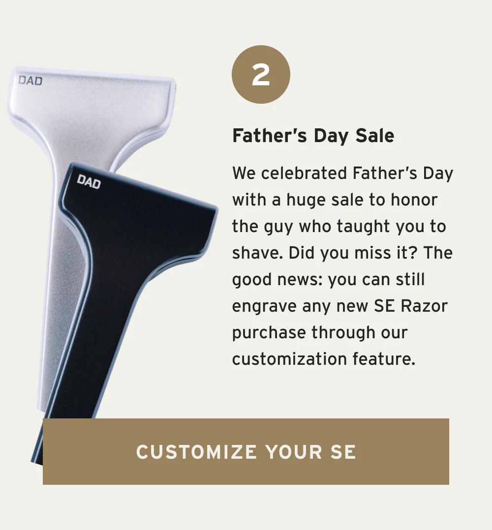Father’s Day Sale We celebrated Father’s Day with a huge sale to honor the guy who taught you to shave. Did you miss it? You can still get our bundles and accessories to show appreciation any time of the year. [ Shop Bundles and Accessories ]