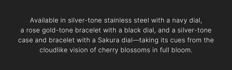 Available in silver-tone stainless steel with a navy dial,a rose gold-tone bracelet with a black dial, and a silver-tone case and bracelet with a Sakura dial—taking its cues from the cloudlike vision of cherry blossoms in full bloom.