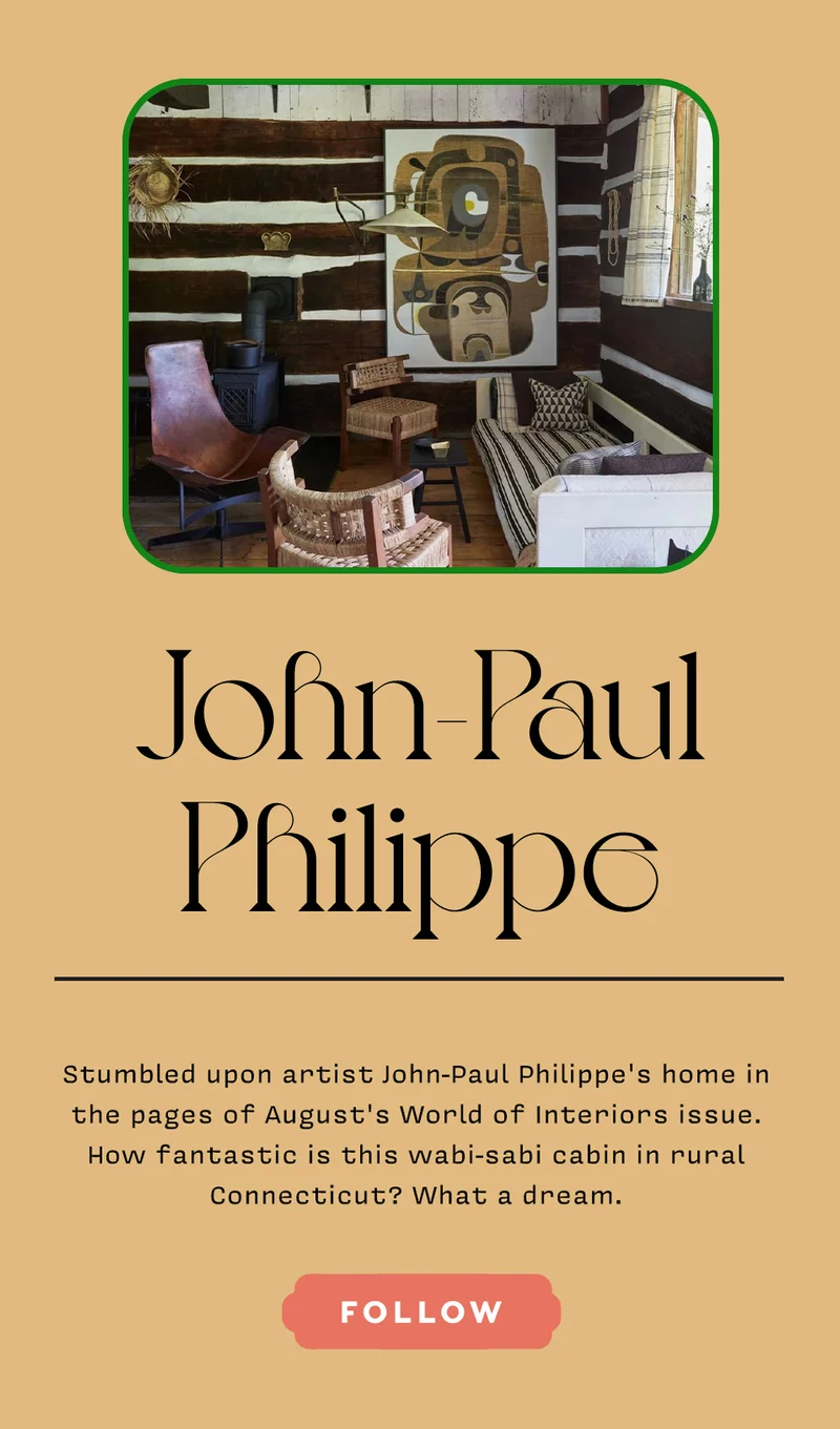 JOHN-PAUL PHILIPPE Stumbled upon artist John-Paul Philippe’s home in the pages of August's World of Interiors issue. How fantastic is this wabi-sabi cabin in rural Connecticut? What a dream. FOLLOW