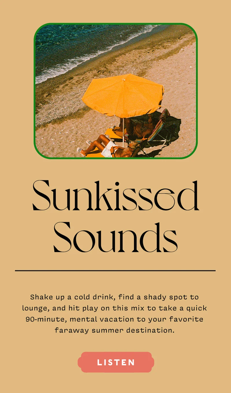 SUNKISSED SOUNDS Shake up a cold drink, find a shady spot to lounge, and hit play on this mix to take a quick 90-minute, mental vacation to your favorite faraway summer destination. LISTEN