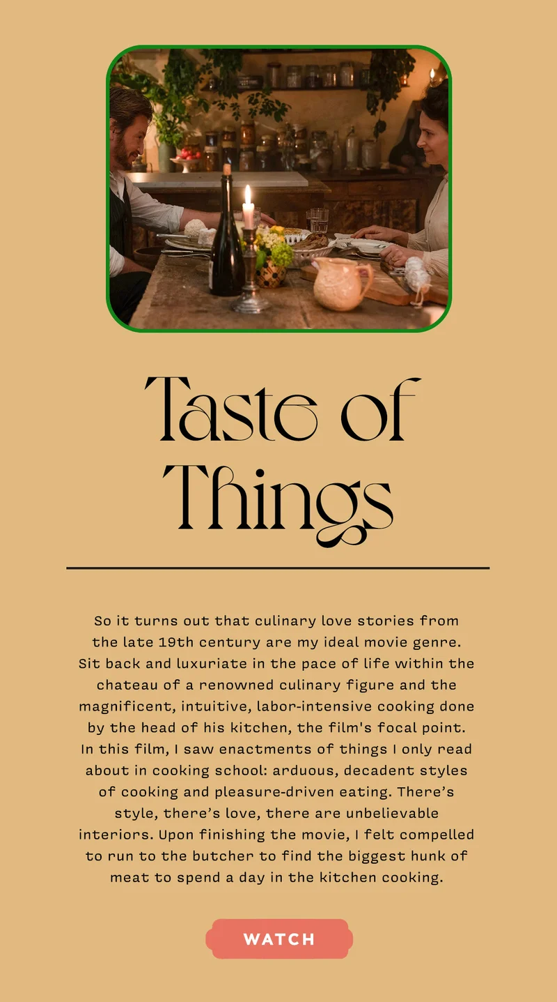 TASTE OF THINGS So it turns out that culinary love stories from the late 19th century are my ideal movie genre. Sit back and luxuriate in the pace of life within the chateau of a renowned culinary figure and the magnificent, intuitive, labor-intensive cooking done by the head of his kitchen, the film's focal point. In this film, I saw enactments of things I only read about in cooking school: arduous, decadent styles of cooking and pleasure-driven eating. There’s style, there’s love, there are unbelievable interiors. Upon finishing the movie, I felt compelled to run to the butcher to find the biggest hunk of meat to spend a day in the kitchen cooking. WATCH