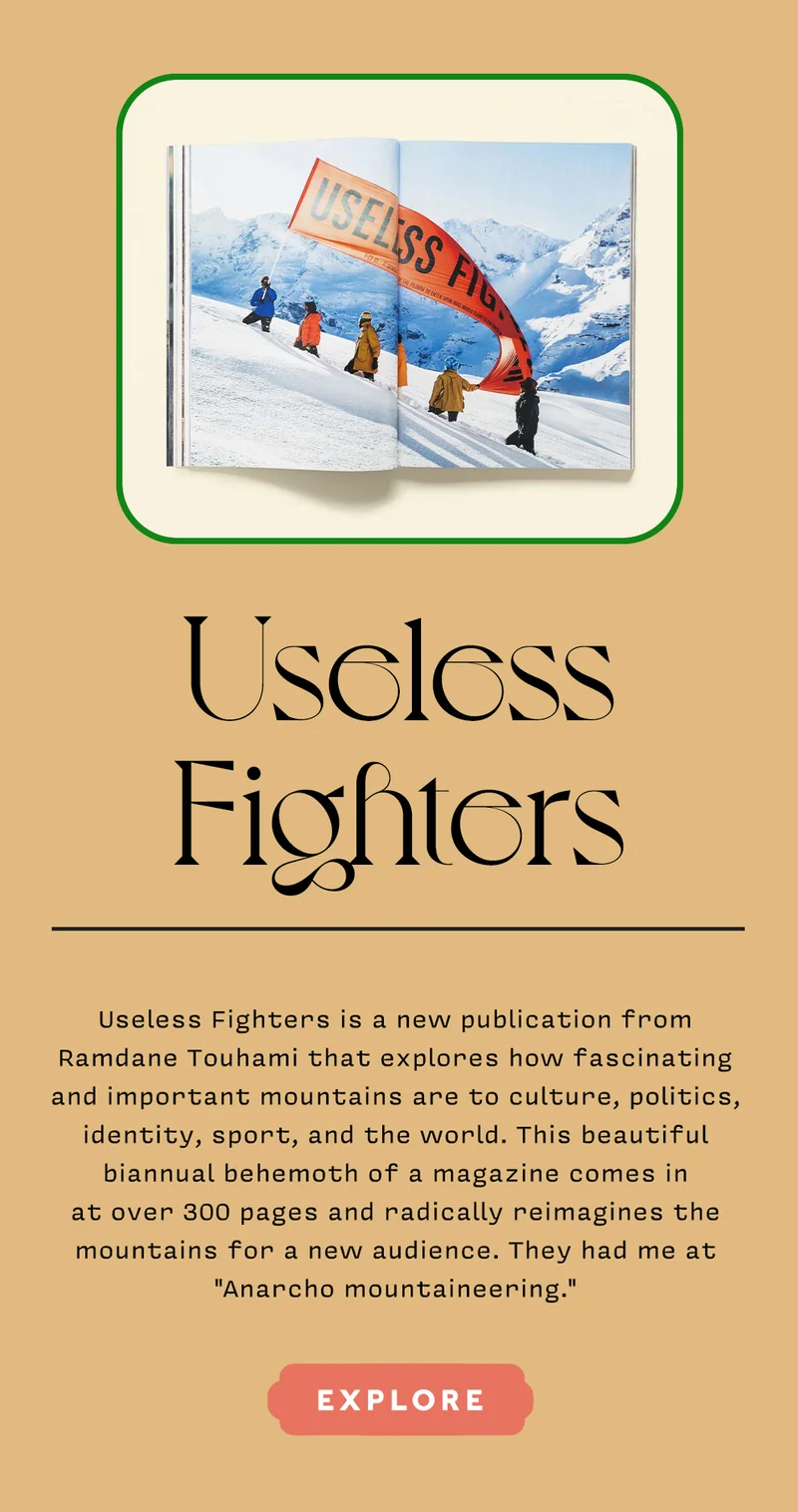 USELESS FIGHTERS Useless Fighters is a new publication from Ramdane Touhami that explores how fascinating and important mountains are to culture, politics, identity, sport, and the world. This beautiful biannual behemoth of a magazine comes in at over 300 pages and radically reimagines the mountains for a new audience. They had me at "Anarcho mountaineering." EXPLORE