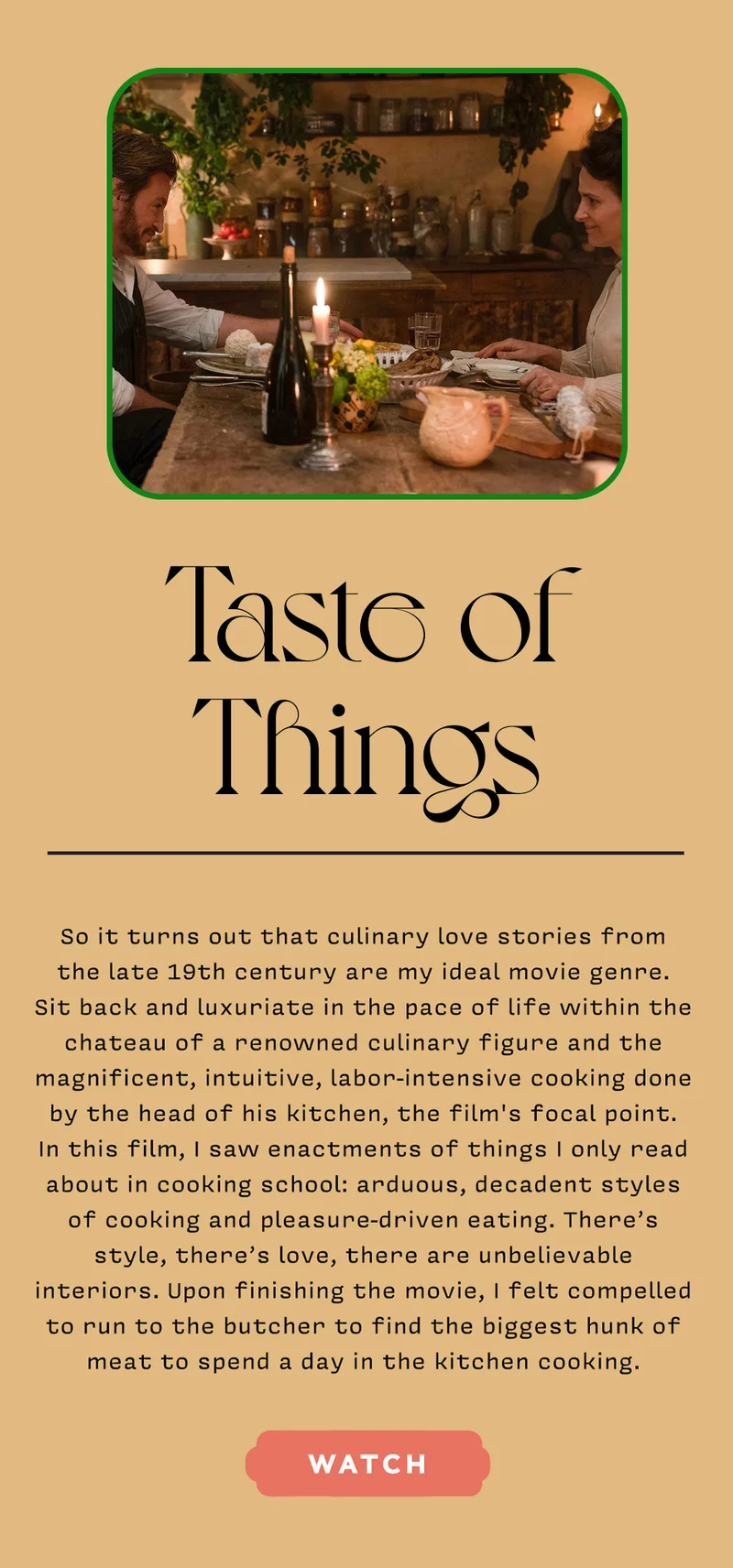 TASTE OF THINGS So it turns out that culinary love stories from the late 19th century are my ideal movie genre. Sit back and luxuriate in the pace of life within the chateau of a renowned culinary figure and the magnificent, intuitive, labor-intensive cooking done by the head of his kitchen, the film's focal point. In this film, I saw enactments of things I only read about in cooking school: arduous, decadent styles of cooking and pleasure-driven eating. There’s style, there’s love, there are unbelievable interiors. Upon finishing the movie, I felt compelled to run to the butcher to find the biggest hunk of meat to spend a day in the kitchen cooking. WATCH