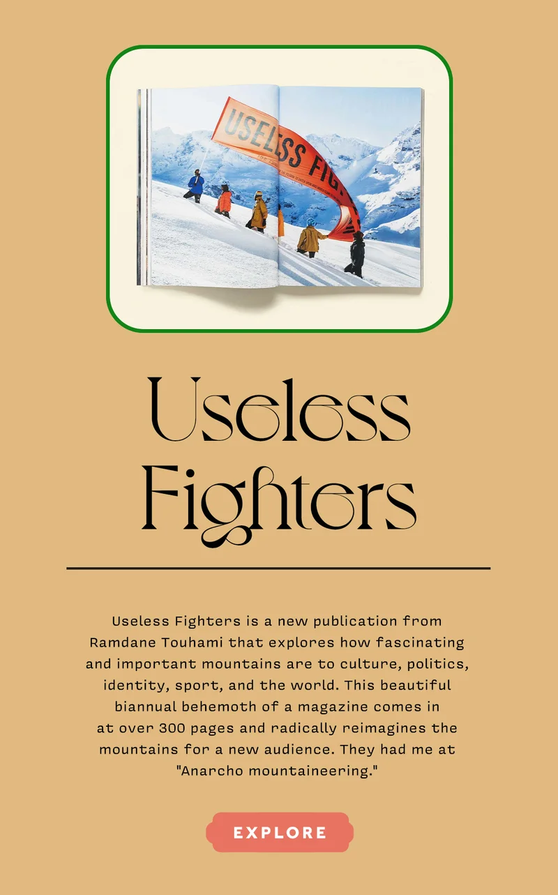 USELESS FIGHTERS  Useless Fighters is a new publication from Ramdane Touhami that explores how fascinating and important mountains are to culture, politics, identity, sport, and the world. This beautiful biannual behemoth of a magazine comes in at over 300 pages and radically reimagines the mountains for a new audience. They had me at "Anarcho mountaineering." EXPLORE