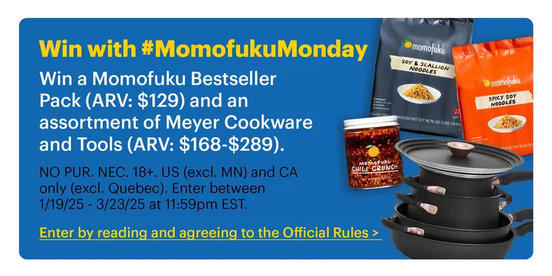 Win with #MomofukuMonday Win a Momofuku Bestseller Pack (ARV: $129) and an assortment of Meyer Cookware and Tools (ARV: $168-$289).  Sub-text:  NO PUR. NEC. 18+. US (excl. MN) and CA only (excl. Quebec). Enter between 1/19/25 - 3/23/25 at 11:59pm EST.  CTA: Enter by reading and agreeing to the Official Rules >
