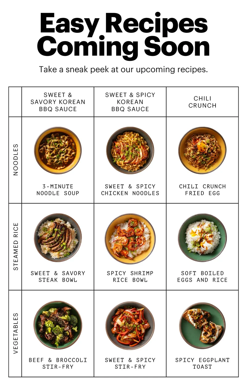 Easy Recipes Coming Soon. Take a sneak peek at our upcoming recipes. Noodles + Sweet & Savory Korean BBQ Sauce: 3-MINUTE NOODLE SOUP. NOODLES + SWEET & SPICY KOREAN BBQ SAUCE: SWEET & SPICY CHICKEN NOODLES. NOODLES + CHILI CRUNCH: CHILI CRUNCH FRIED EGG. STEAMED RICE + SWEET & SAVORY KOREAN BBQ SAUCE: SWEET & SAVORY STEAK BOWL. STEAMED RICE + SWEET & SPICY KOREAN BBQ SAUCE: SPICY SHRIMP RICE BOWL. STEAMED RICE + CHILI CRUNCH: SOFT BOILED EGGS AND RICE. VEGETABLES + SWEET & SAVORY KOREAN BBQ SAUCE: BEEF & BROCCOLI STIR-FRY. VEGETABLES + SWEET & SPICY KOREAN BBQ SAUCE: SWEET & SPICY STIR-FRY. VEGETABLES + CHILI CRUNCH: SPICY EGGPLANT TOAST