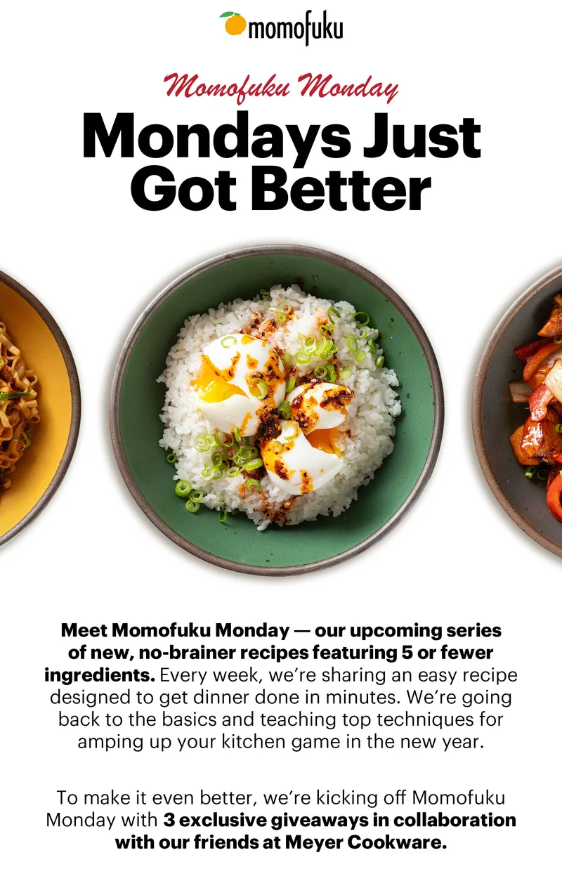 Header: MONDAYS JUST GOT BETTER  Sub-header: Meet Momofuku Monday — our upcoming series of new, no-brainer recipes featuring 5 or less ingredients. Every week, we’re sharing an easy recipe designed to get dinner done in minutes. We’re going back to the basics and teaching top techniques for amping up your kitchen game in the new year.    To make it even better, we’re kicking off Momofuku Monday with 3 exclusive giveaways in collaboration with our friends at Meyer Cookware.