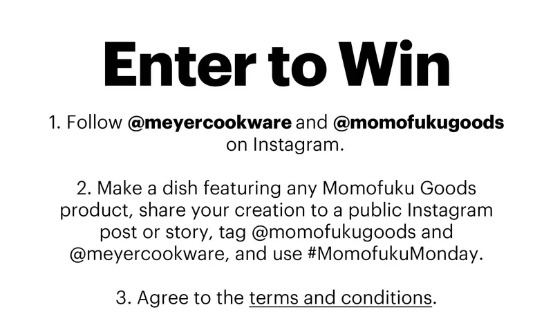 Header: ENTER TO WIN  Sub-header:  Follow @meyercookware and @momofukugoods on Instagram.  Make a dish featuring any Momofuku Goods product, share your creation to a public Instagram post or story, tag @momofukugoods and @meyercookware, and use #MomofukuMonday.  Agree to the terms and conditions.