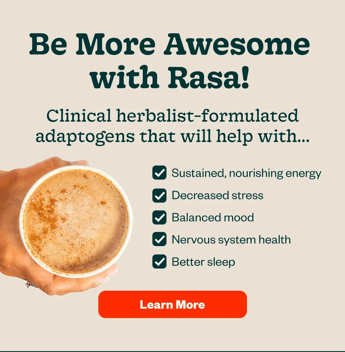 be more awesome with rasa! Clinical herbalist-formulated adaptogens that will help with sustained nourishing energy, decreased stress, balanced mood, nervous system health, better sleep, and more. [learn more]