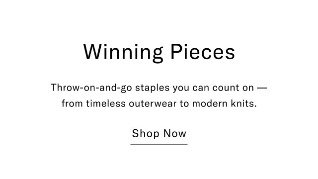 Winning Pieces Throw-on-and-go staples you can count on- from timeless outerwear to modern knits. Shop Now
