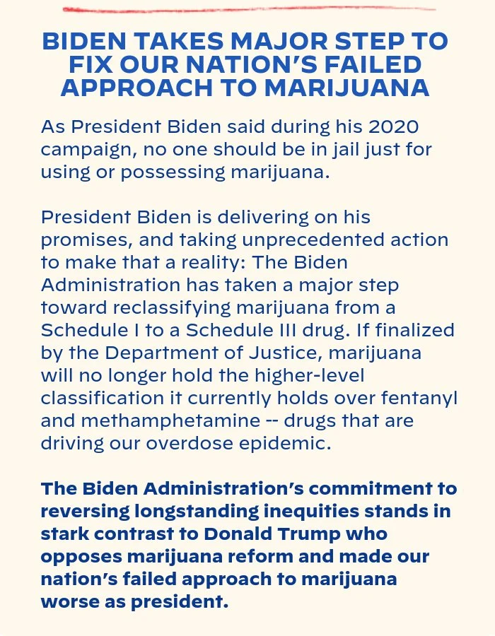 BIDEN TAKES MAJOR STEP TO FIX OUR NATION’S FAILED APPROACH TO MARIJUANA: As President Biden said during his 2020 campaign, no one should be in jail just for using or possessing marijuana. President Biden is delivering on his promises, and taking unprecedented action to make that a reality: The Biden Administration has taken a major step toward reclassifying marijuana from a Schedule I to a Schedule III drug. If finalized by the Department of Justice, marijuana will no longer hold the higher-level classification it currently holds over fentanyl and methamphetamine  – drugs that are driving our overdose epidemic. The Biden Administration’s commitment to reversing longstanding inequities stands in stark contrast to Donald Trump who opposes marijuana reform and made our nation’s failed approach to marijuana worse as president.