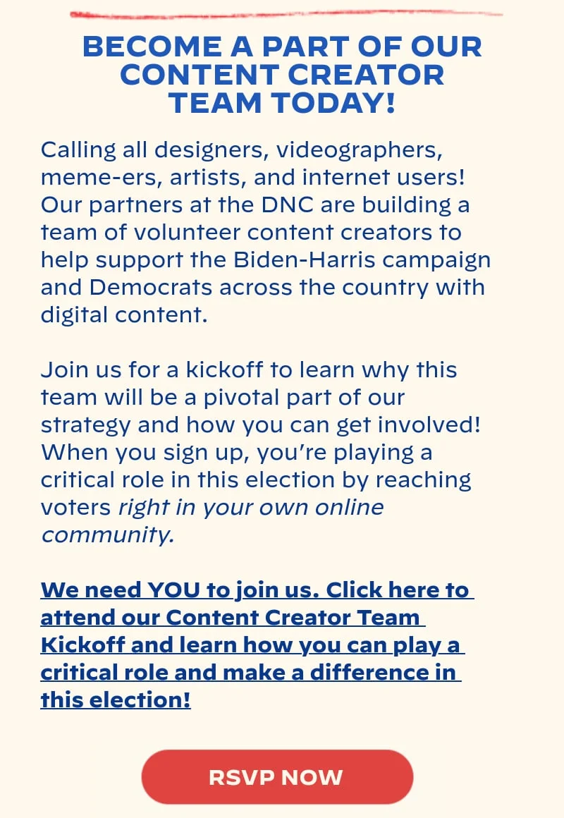 BECOME A PART OF OUR CONTENT CREATOR TEAM TODAY!: Calling all designers, videographers, meme-ers, artists, and internet users! Our partners at the DNC are building a team of volunteer content creators to help support the Biden-Harris campaign and Democrats across the country with digital content. Join us for a kickoff to learn why this team will be a pivotal part of our strategy and how you can get involved! When you sign up, you’re playing a critical role in this election by reaching voters right in your own online community. We need YOU to join us. Click here to attend our Content Creator Team Kickoff and learn how you can play a critical role and make a difference in this election!
