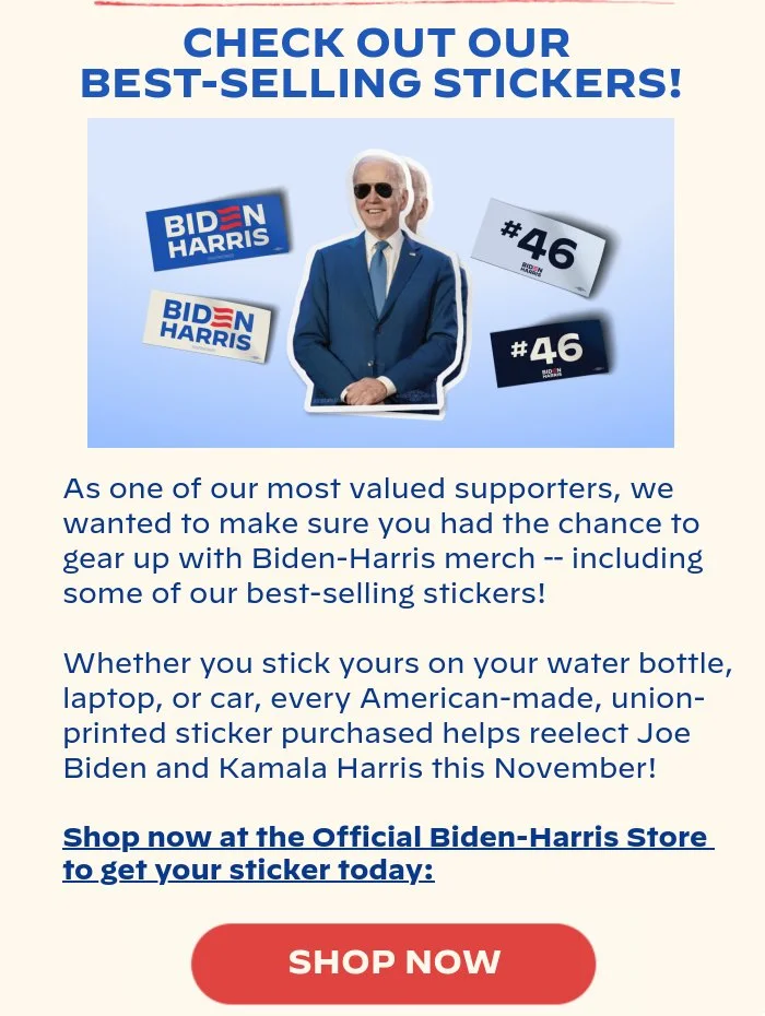 CHECK OUT OUR BESTSELLING STICKERS!: As one of our most valued supporters, we wanted to make sure you had the chance to gear up with Biden-Harris merch – including some of our bestselling stickers! Whether you stick yours on your water bottle, laptop, or car, every American-made, union-printed sticker purchased helps reelect Joe Biden and Kamala Harris this November! Shop now at the Official Biden-Harris Store to get your sticker today: