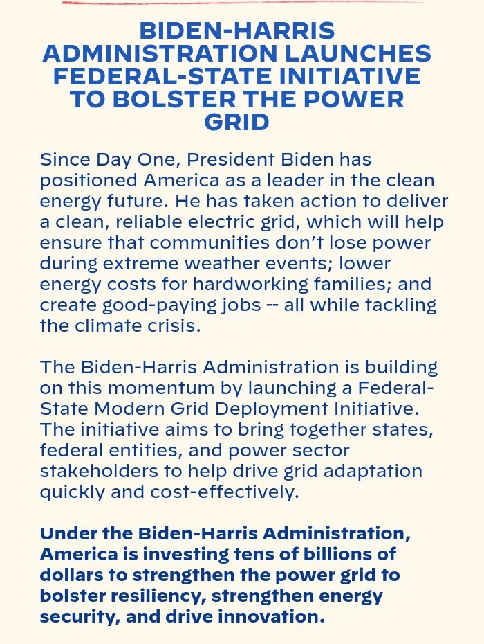 BIDEN-⁠HARRIS ADMINISTRATION LAUNCHES FEDERAL-STATE INITIATIVE TO BOLSTER THE POWER GRID: Since Day One, President Biden has positioned America as a leader in the clean energy future. He has taken action to deliver a clean, reliable electric grid, which will help ensure that communities don’t lose power during extreme weather events; lower energy costs for hardworking families; and create good-paying jobs -- all while tackling the climate crisis. The Biden-Harris Administration is building on this momentum by launching a Federal-State Modern Grid Deployment Initiative. The initiative aims to bring together states, federal entities, and power sector stakeholders to help drive grid adaptation quickly and cost-effectively. Under the Biden-Harris Administration, America is investing tens of billions to strengthen the power grid to bolster resiliency, strengthen energy security, and drive innovation.