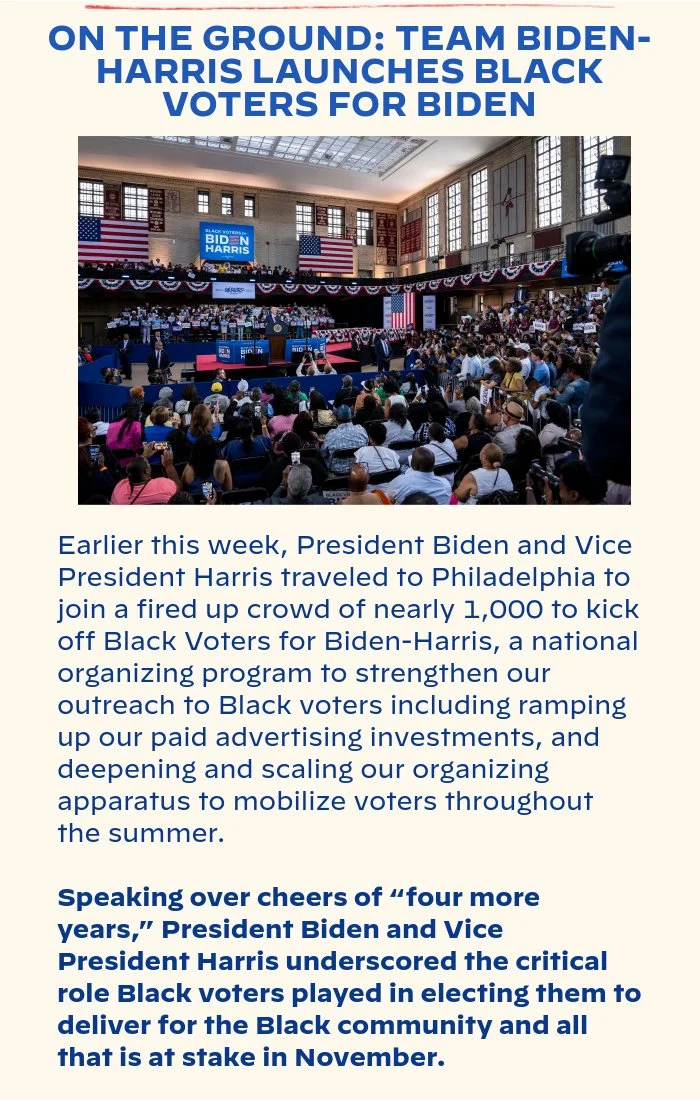 ON THE GROUND: TEAM BIDEN-HARRIS LAUNCHES BLACK VOTERS FOR BIDEN: Earlier this week, President Biden and Vice President Harris traveled to Philadelphia to join a fired up crowd of nearly 1,000 to kick off Black Voters for Biden-Harris, a national organizing program to strengthen our outreach to Black voters including ramping up our paid advertising investments, and deepening and scaling our organizing apparatus to mobilize voters throughout the summer. Speaking over cheers of “four more years,” President Biden and Vice President Harris underscored the critical role Black voters played in electing them to deliver for the Black community and all that is at stake in November.