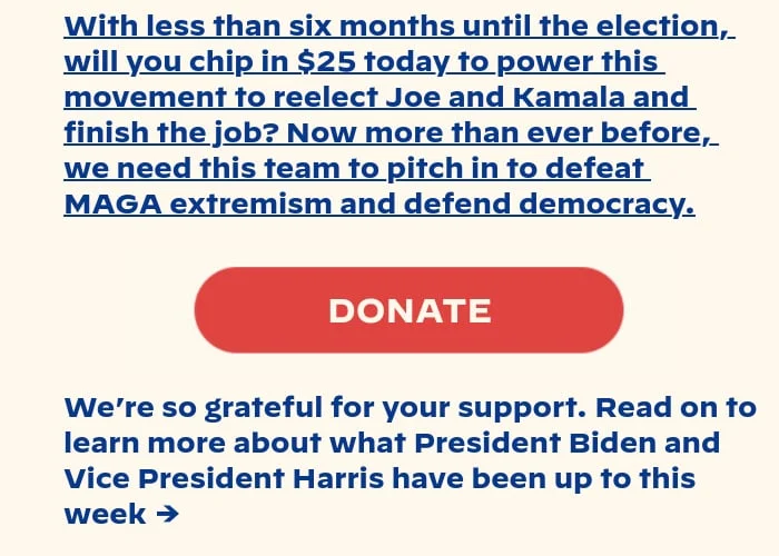 With less than six months until the election, will you chip in $25 today to power this movement to reelect Joe and Kamala and finish the job? We need this team to pitch in to defeat MAGA extremism and defend democracy. We’re so grateful for your support. Read on to learn more about what President Biden and Vice President Harris have been up to lately →