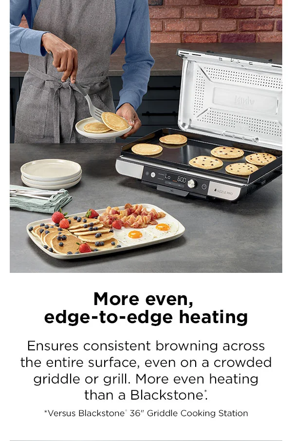 More even, edge-to-edge heating--Ensures consistent browning across the entire surface, even on crowded griddle or grill. More even heating than a Blackstone.* * Versus Blackstone® 36" Griddle Cooking Station