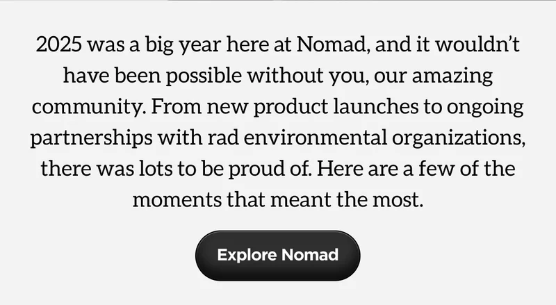 2025 was a big year here at Nomad, and it wouldn't have been possible without you, our amazing community. From new product launches to ongoing partnerships with rad environmental organizations, there was lots to be proud of. Here are a few of the moments that meant the most. Explore Nomad.