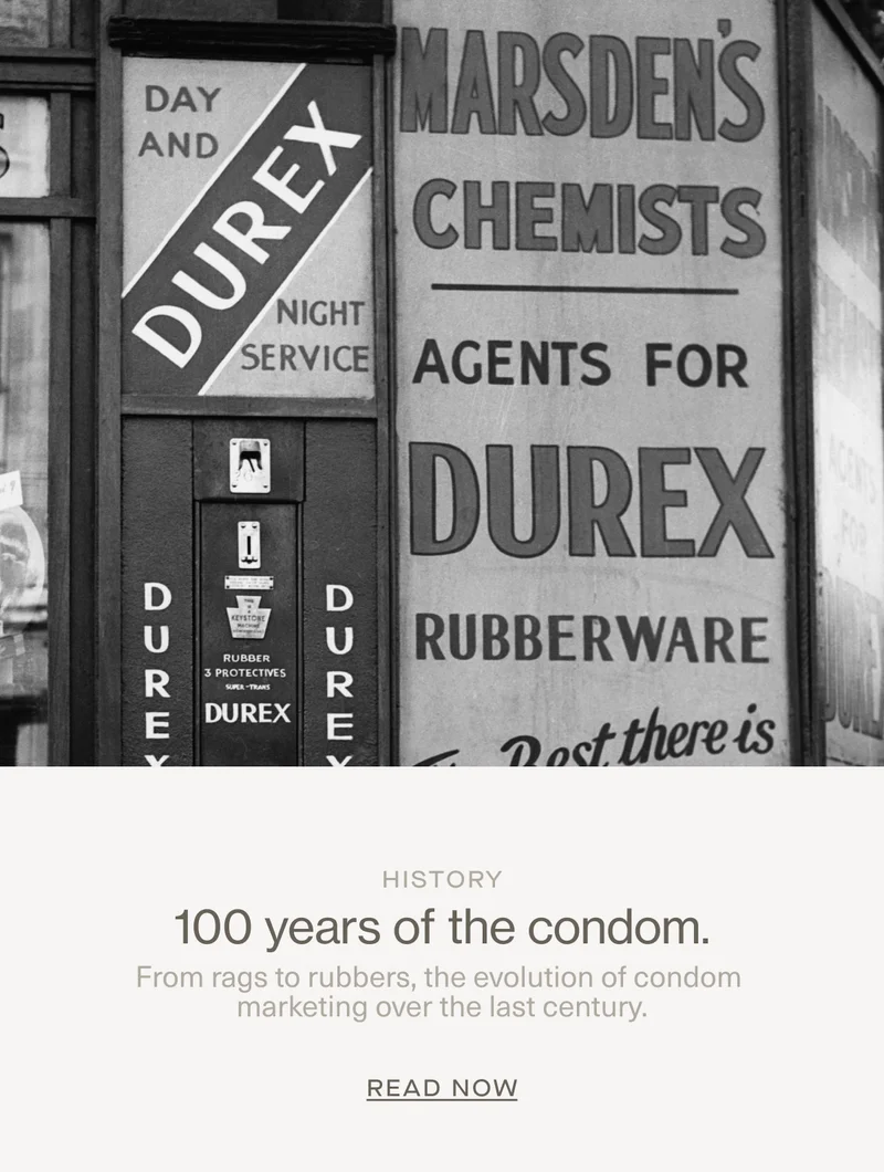 History | 100 years of the condom. | From rags to rubbers, the evolution of condom marketing over the last century. | Read Now