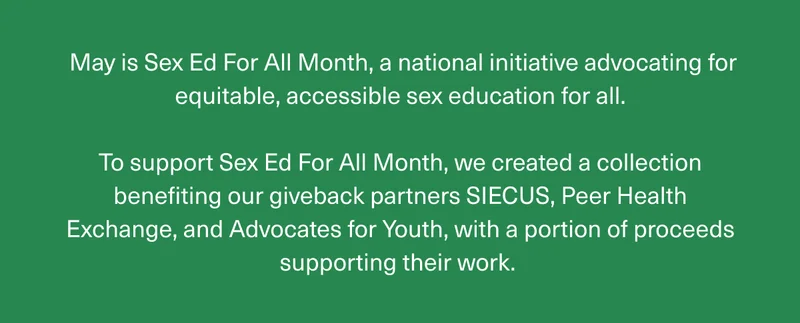 May is Sex Ed For All Month, a national initiative advocating for equitable, accessible sex education for all. | To support Sex Ed For All Month, we created a collection benefiting our giveback partners SIECUS, Peer Health Exchange, and Advocates for Youth, with a portion of proceeds supporting their work.