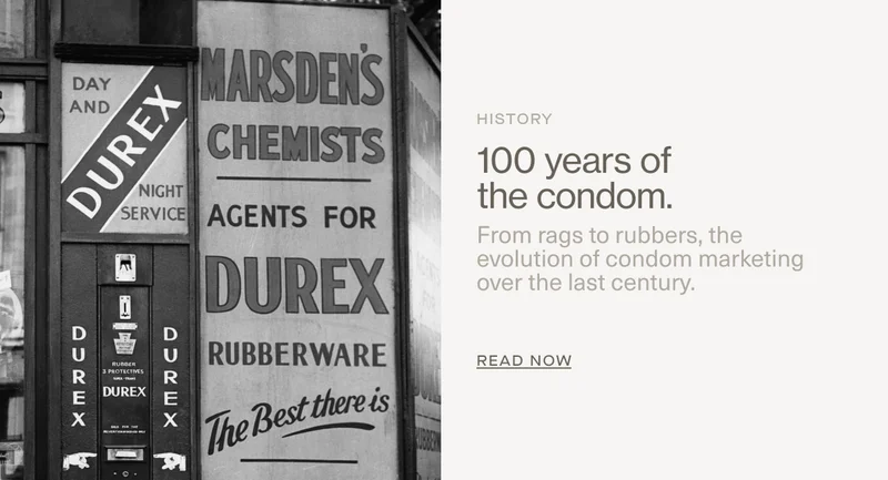 History | 100 years of the condom. | From rags to rubbers, the evolution of condom marketing over the last century. | Read Now