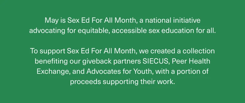 May is Sex Ed For All Month, a national initiative advocating for equitable, accessible sex education for all. | To support Sex Ed For All Month, we created a collection benefiting our giveback partners SIECUS, Peer Health Exchange, and Advocates for Youth, with a portion of proceeds supporting their work.
