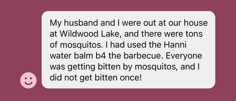 "my husband and i were out at our house at Wildwood Lake and there were tons of mosquitos. i used water balm before the barbecue. everyone was getting bitten and i did not get bitten once!"