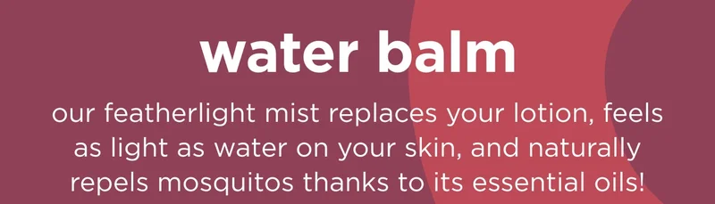 water balm  our featherlight mist replaces your lotion, feels as light as water on your skin, and naturally repels mosquitos thanks to its essential oils!