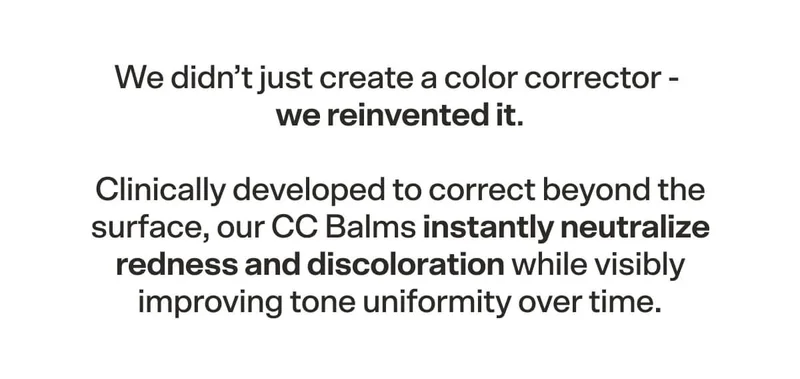 We didn’t just create a color corrector - we reinvented it. Clinically developed to correct beyond the surface, our CC Balms instantly neutralize redness and discoloration while visibly improving tone uniformity over time.
