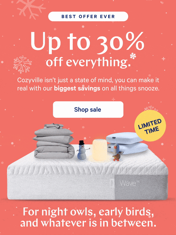 [BEST OFFER EVER] >> Up to 30% off everything.* >> Cozyville isn’t just a state of mind, you can make it real with our biggest savings on all things snooze. >> [LIMITED TIME] >>  Shop sale >> For night owls, early birds, and whatever is in between. >>