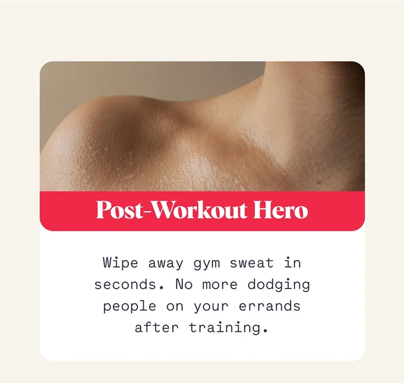 Post-Workout Hero Wipe away gym sweat in seconds. No more dodging people on your errands after training.