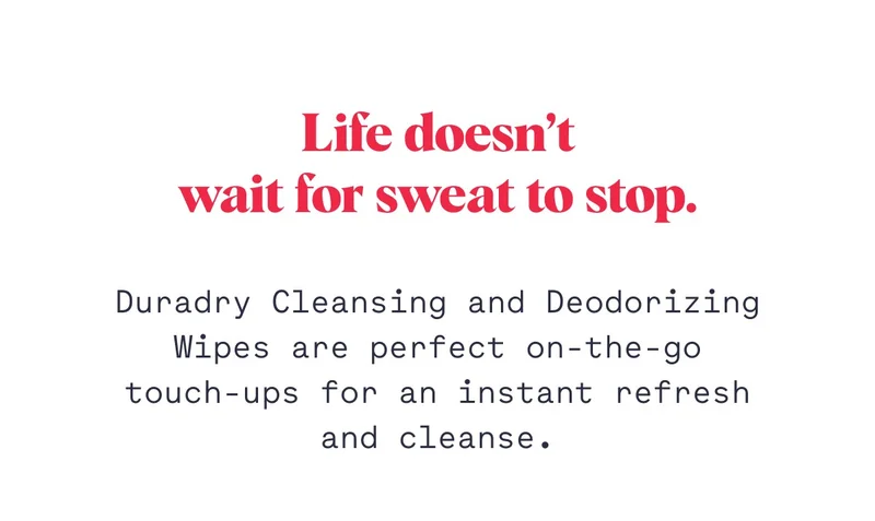 Life doesn’t wait for sweat to stop. Duradry Cleansing and Deodorizing Wipes are perfect on-the-go touch-ups for an instant refresh and cleanse.