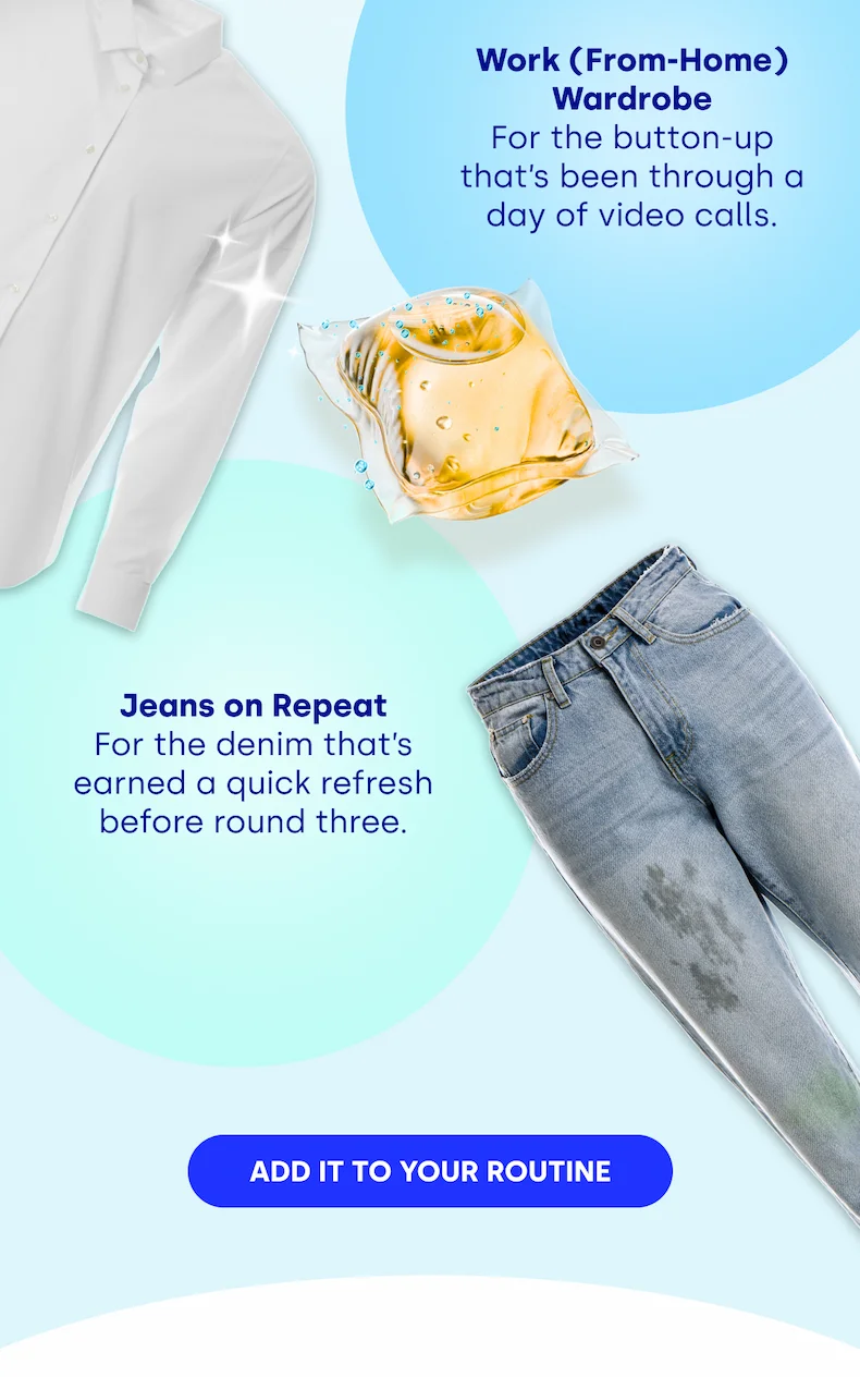 Work (From-Home) Wardrobe For the button-up that’s been through a day of video calls. Jeans on Repeat For the denim that’s earned a quick refresh before round three. [ADD IT TO YOUR ROUTINE]