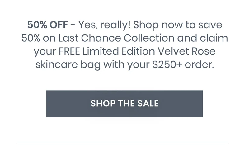 50% OFF - Yes, really! Shop now to save 50% on Last Chance Collection and claim your FREE Limited Edition Velvet Rose skincare bag with your $250+ order.