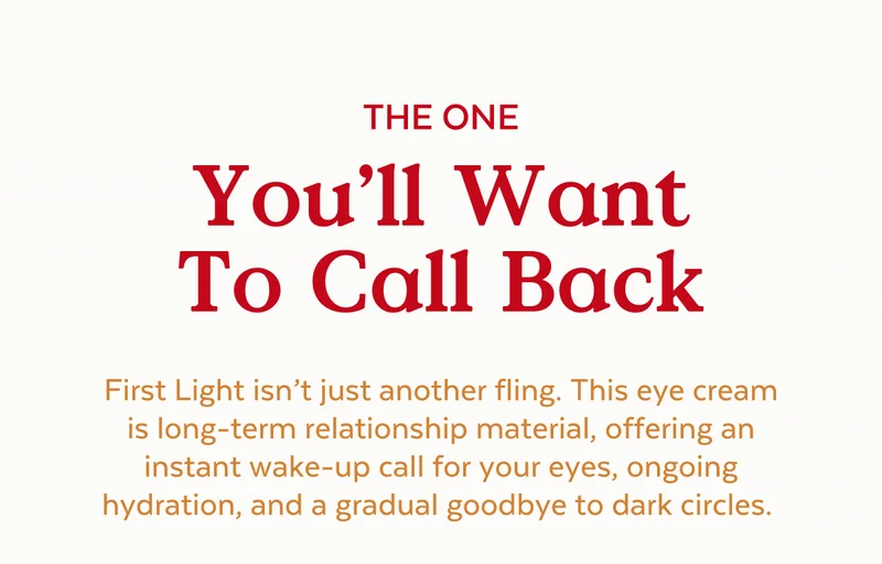 The One You’ll Want To Call Back. First Light isn’t just another fling. This eye cream is long-term relationship material, offering an instant wake-up call for your eyes, ongoing hydration, and a gradual goodbye to dark circles.