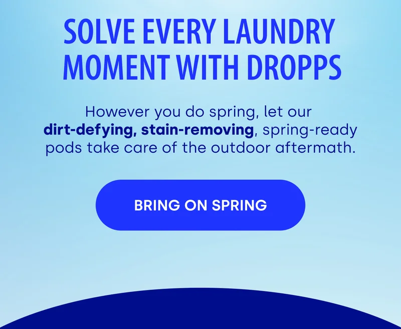 SOLVE EVERY LAUNDRY  MOMENT WITH DROPPS However you do spring, let our  dirt-defying, stain-removing, spring-ready pods take care of the outdoor aftermath. BRING ON SPRING