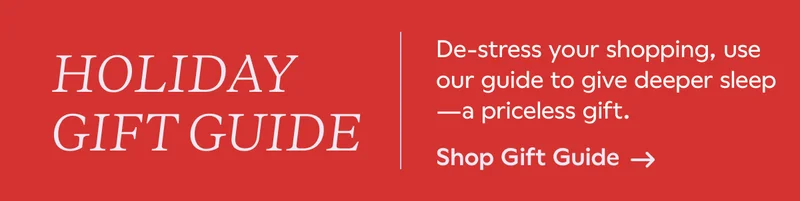 HOLIDAY GIFT GUIDE. De-stress your shopping, use our guide to give deeper sleep -- a priceless gift. Shop Gift Guide.