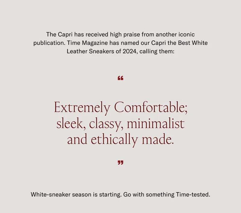 The Capri has received high praise from another iconic publication. Time Magazine has named our Capri the Best White Leather Sneaker of 2024, calling them: "Extremely Comfortable; sleek, classy, minimalist and ethically made." White-sneaker season is starting. Go with something Time-tested.