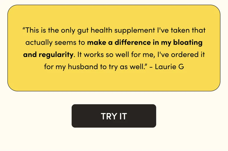 “This is the only gut health supplement I've taken that actually seems to make a difference in my bloating and regularity. It works so well for me, I've ordered it for my husband to try as well.” - Laurie G