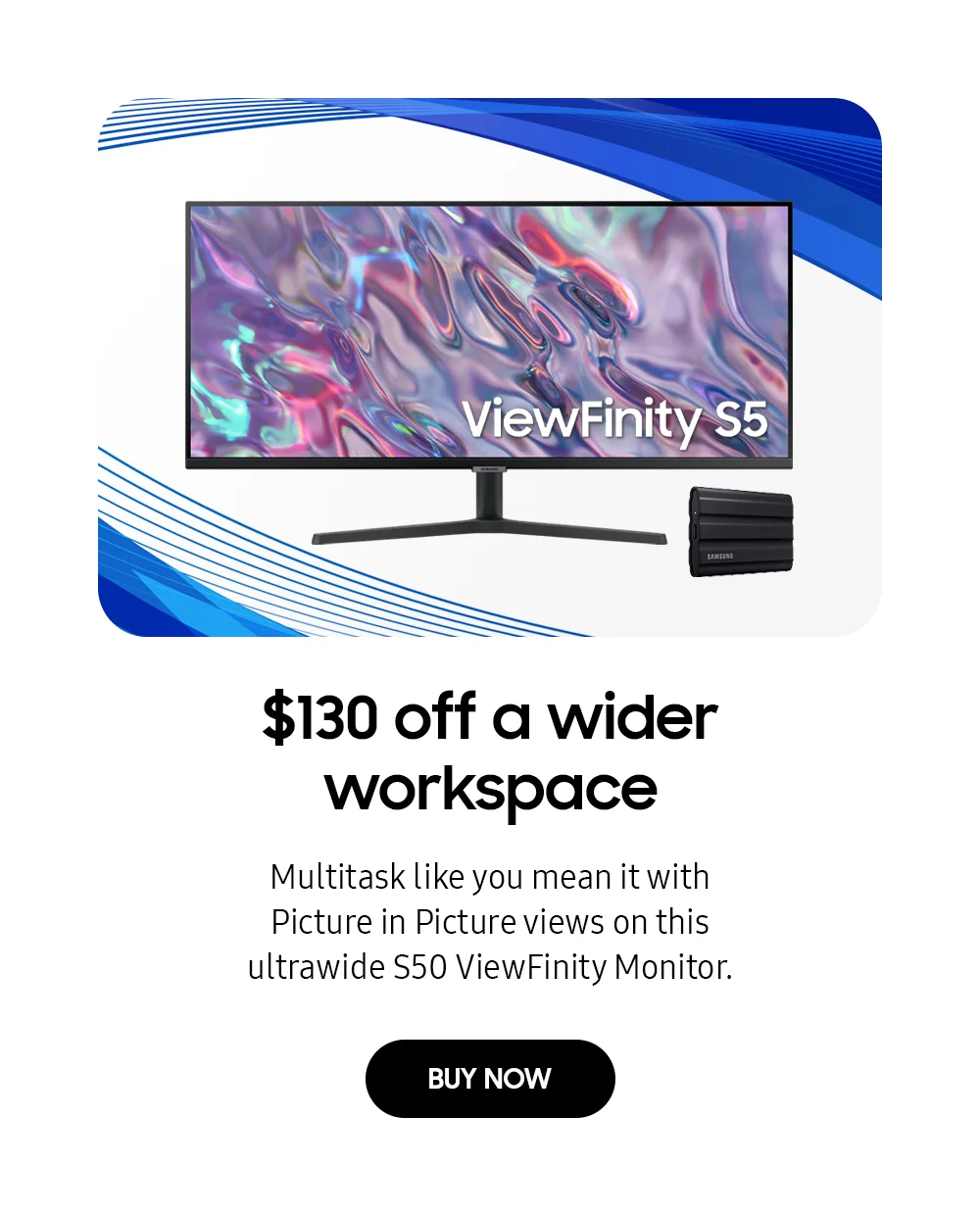 $130 off a wider workspace - Multitask like you mean it with Picture in Picture views on this ultrawide S50 ViewFinity Monitor. - BUY NOW