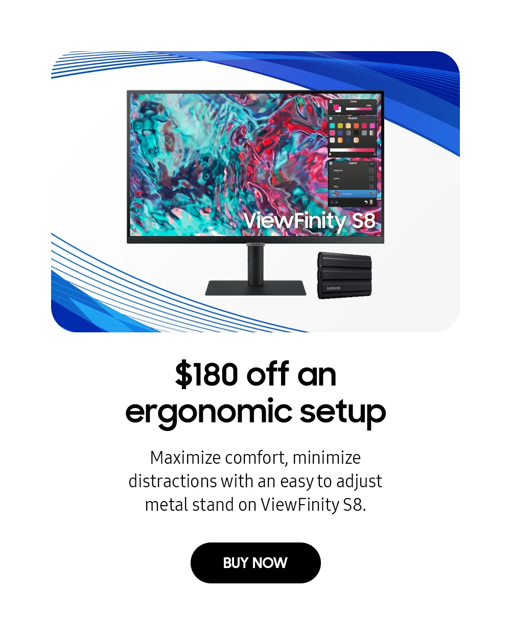 $180 off an ergonomic setup - Maximize comfort, minimize distractions with an easy to adjust metal stand on ViewFinity S8. - BUY NOW