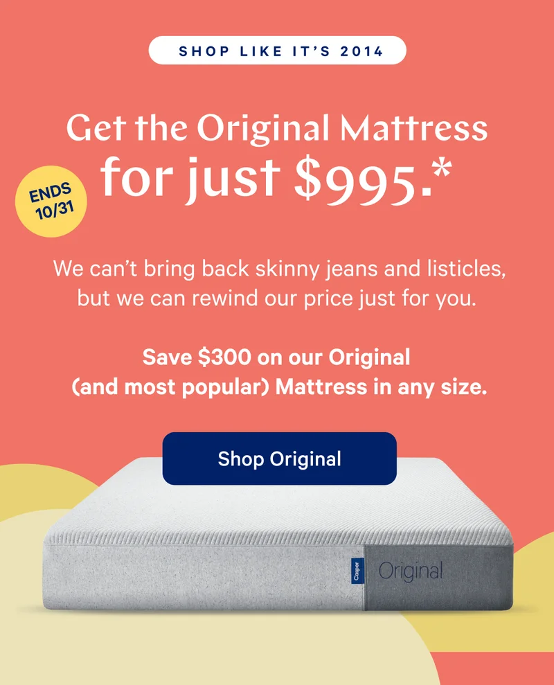 [SHOP LIKE IT'S 2014] >> Get the Original Mattress for just $995.* >> [ENDS 10/31] >> We can't bring back skinny jeans and listicles, but we can rewind our price just for you. >> Save $300 on our Original (and most popular) Mattress in any size. >> Shop Original >>