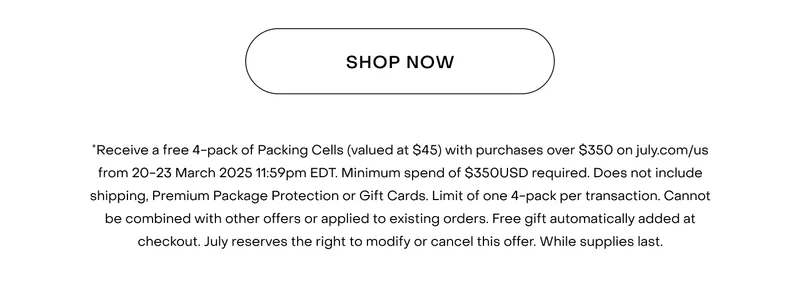 *Receive a free 4-pack of Packing Cells (valued at $55) with purchases over $400 on july.com/au from 20-23 March 2025 11:59pm AEDT. Minimum spend of $400AUD required. Does not include shipping, Premium Package Protection or Gift Cards. Limit of one 4-pack per transaction. Cannot be combined with other offers or applied to existing orders. Free gift automatically added at checkout. July reserves the right to modify or cancel this offer. While supplies last.
