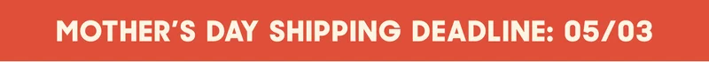 MOTHER'S DAY SHIPPING DEADLINE: 05/03