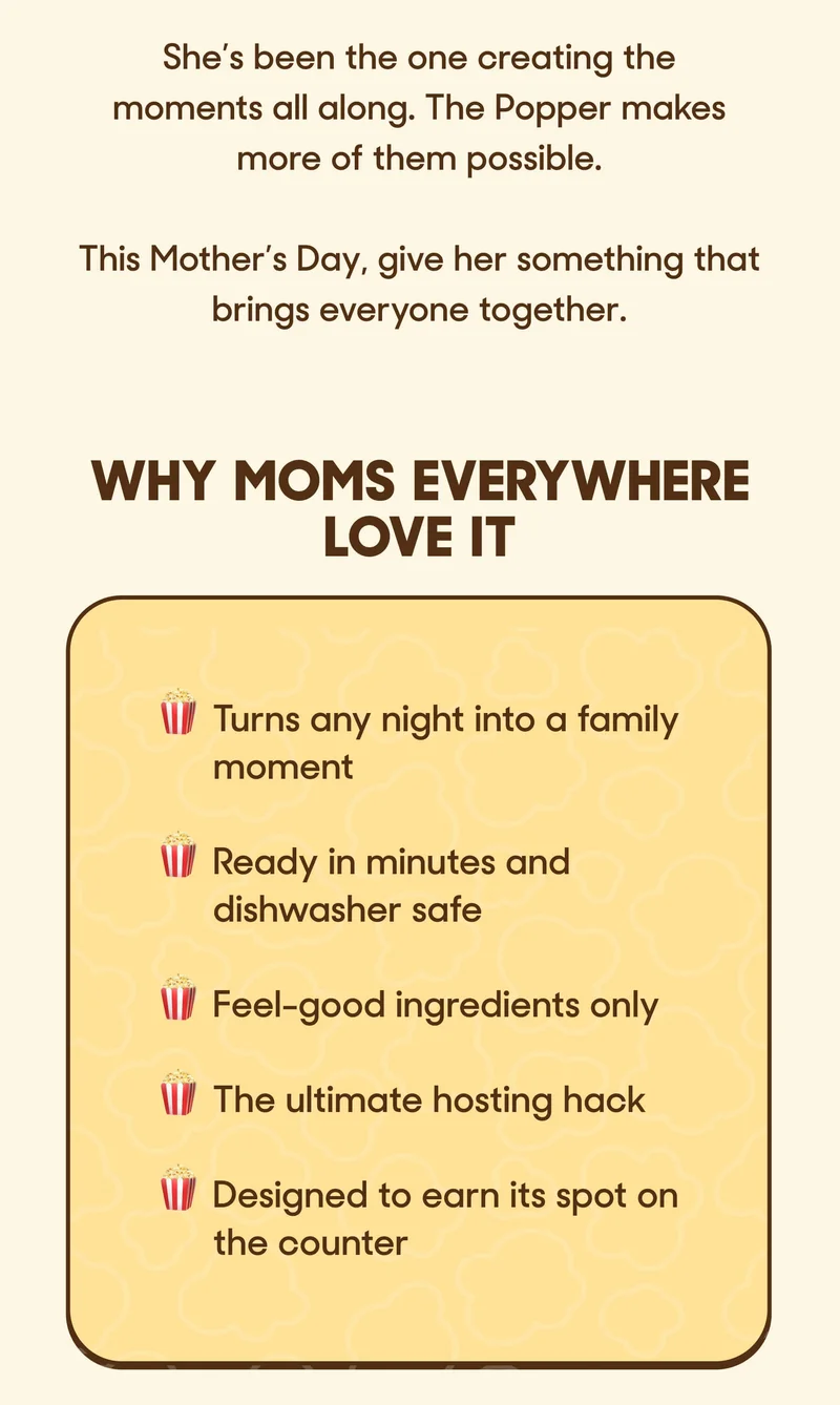 She’s been the one creating the moments all along. The Popper makes more of them possible.  This Mother’s Day, give her something that brings everyone together. WHY MOMS EVERYWHERE LOVE IT  🍿 Turns any night into a family moment 🍿Ready in minutes and dishwasher safe 🍿 Feel-good ingredients only 🍿 The ultimate hosting hack 🍿Designed to earn its spot on the counter