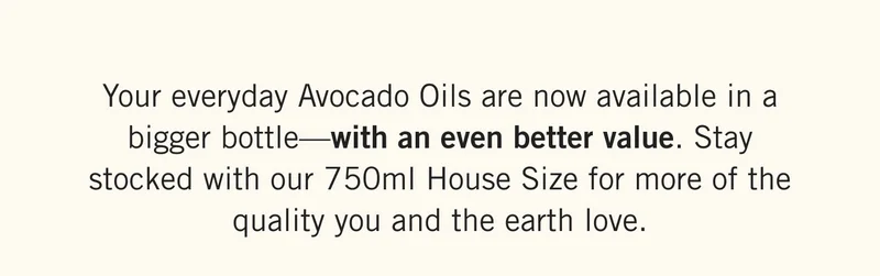 Your everyday Avocado Oils are now available in a bigger bottle—with an even better value. Stay stocked with our 750ml House Size for more of the quality you and the earth love.
